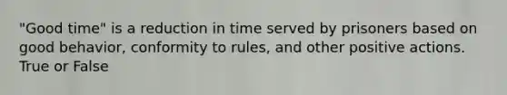 "Good time" is a reduction in time served by prisoners based on good behavior, conformity to rules, and other positive actions. True or False