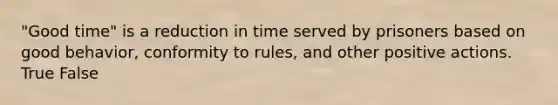 "Good time" is a reduction in time served by prisoners based on good behavior, conformity to rules, and other positive actions. True False