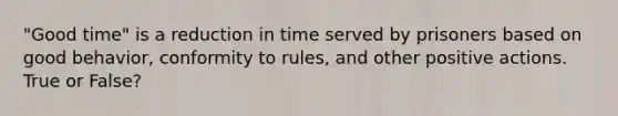 "Good time" is a reduction in time served by prisoners based on good behavior, conformity to rules, and other positive actions. True or False?