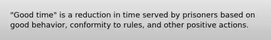 "Good time" is a reduction in time served by prisoners based on good behavior, conformity to rules, and other positive actions.​