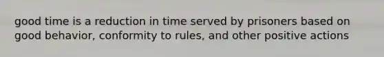 good time is a reduction in time served by prisoners based on good behavior, conformity to rules, and other positive actions