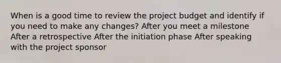 When is a good time to review the project budget and identify if you need to make any changes? After you meet a milestone After a retrospective After the initiation phase After speaking with the project sponsor