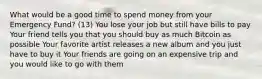 What would be a good time to spend money from your Emergency Fund? (13) You lose your job but still have bills to pay Your friend tells you that you should buy as much Bitcoin as possible Your favorite artist releases a new album and you just have to buy it Your friends are going on an expensive trip and you would like to go with them