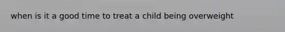 when is it a good time to treat a child being overweight