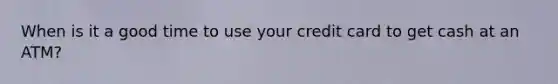 When is it a good time to use your credit card to get cash at an ATM?