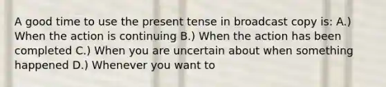 A good time to use the present tense in broadcast copy is: A.) When the action is continuing B.) When the action has been completed C.) When you are uncertain about when something happened D.) Whenever you want to