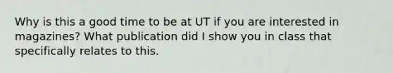 Why is this a good time to be at UT if you are interested in magazines? What publication did I show you in class that specifically relates to this.