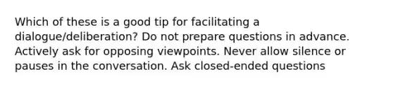 Which of these is a good tip for facilitating a dialogue/deliberation? Do not prepare questions in advance. Actively ask for opposing viewpoints. Never allow silence or pauses in the conversation. Ask closed-ended questions