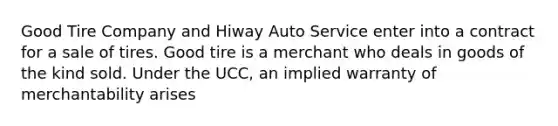 Good Tire Company and Hiway Auto Service enter into a contract for a sale of tires. Good tire is a merchant who deals in goods of the kind sold. Under the UCC, an implied warranty of merchantability arises