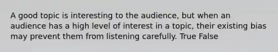 A good topic is interesting to the audience, but when an audience has a high level of interest in a topic, their existing bias may prevent them from listening carefully. True False