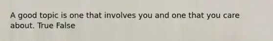 A good topic is one that involves you and one that you care about. True False