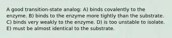 A good transition-state analog: A) binds covalently to the enzyme. B) binds to the enzyme more tightly than the substrate. C) binds very weakly to the enzyme. D) is too unstable to isolate. E) must be almost identical to the substrate.