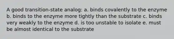 A good transition-state analog: a. binds covalently to the enzyme b. binds to the enzyme more tightly than the substrate c. binds very weakly to the enzyme d. is too unstable to isolate e. must be almost identical to the substrate