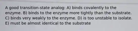 A good transition-state analog: A) binds covalently to the enzyme. B) binds to the enzyme more tightly than the substrate. C) binds very weakly to the enzyme. D) is too unstable to isolate. E) must be almost identical to the substrate