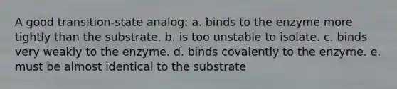 A good transition-state analog: a. binds to the enzyme more tightly than the substrate. b. is too unstable to isolate. c. binds very weakly to the enzyme. d. binds covalently to the enzyme. e. must be almost identical to the substrate