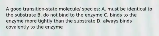 A good transition-state molecule/ species: A. must be identical to the substrate B. do not bind to the enzyme C. binds to the enzyme more tightly than the substrate D. always binds covalently to the enzyme