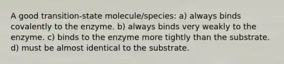 A good transition-state molecule/species: a) always binds covalently to the enzyme. b) always binds very weakly to the enzyme. c) binds to the enzyme more tightly than the substrate. d) must be almost identical to the substrate.