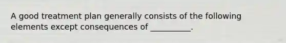 A good treatment plan generally consists of the following elements except consequences of __________.