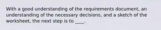 With a good understanding of the requirements document, an understanding of the necessary decisions, and a sketch of the worksheet, the next step is to ____.