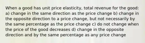 When a good has unit price elasticity, total revenue for the good: a) change in the same direction as the price change b) change in the opposite direction to a price change, but not necessarily by the same percentage as the price change c) do not change when the price of the good decreases d) change in the opposite direction and by the same percentage as any price change