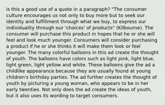 is this a good use of a quote in a paragraph? "The consumer culture encourages us not only to buy more but to seek our identity and fulfillment through what we buy, to express our individuality through our 'choices' of products" (Kilbourne). The consumer will purchase this product in hopes that he or she will feel and look much younger. Consumers will consider purchasing a product if he or she thinks it will make them look or feel younger. The many colorful balloons in this ad create the thought of youth. The balloons have colors such as light pink, light blue, light green, light yellow and white. These balloons give the ad a childlike appearance because they are usually found at young children's birthday parties. The ad further creates the thought of youth by picturing a young woman, who appears to be in her early twenties. Not only does the ad create the ideas of youth, but it also uses its wording to target consumers.