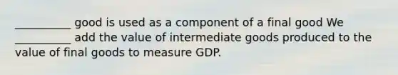 __________ good is used as a component of a final good We __________ add the value of intermediate goods produced to the value of final goods to measure GDP.