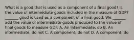 What is a good that is used as a component of a final​ good? Is the value of intermediate goods included in the measure of​ GDP? ​_______ good is used as a component of a final good. We​ _______ add the value of intermediate goods produced to the value of final goods to measure GDP. A. An​ intermediate; do B. An​ intermediate; do not C. A​ component; do not D. A​ component; do