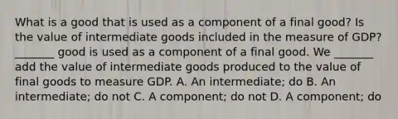 What is a good that is used as a component of a final​ good? Is the value of intermediate goods included in the measure of​ GDP? ​_______ good is used as a component of a final good. We​ _______ add the value of intermediate goods produced to the value of final goods to measure GDP. A. An​ intermediate; do B. An​ intermediate; do not C. A​ component; do not D. A​ component; do