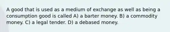 A good that is used as a medium of exchange as well as being a consumption good is called A) a barter money. B) a commodity money. C) a legal tender. D) a debased money.