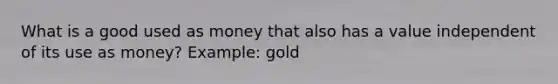 What is a good used as money that also has a value independent of its use as money? Example: gold