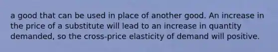 a good that can be used in place of another good. An increase in the price of a substitute will lead to an increase in quantity​ demanded, so the​ cross-price elasticity of demand will positive.