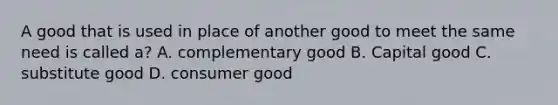 A good that is used in place of another good to meet the same need is called a? A. complementary good B. Capital good C. substitute good D. consumer good