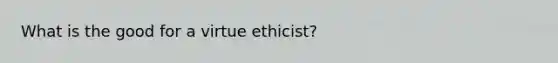 What is the good for a virtue ethicist?