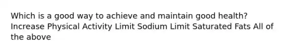 Which is a good way to achieve and maintain good health? Increase Physical Activity Limit Sodium Limit Saturated Fats All of the above