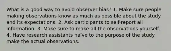 What is a good way to avoid observer bias? 1. Make sure people making observations know as much as possible about the study and its expectations. 2. Ask participants to self-report all information. 3. Make sure to make all the observations yourself. 4. Have research assistants naïve to the purpose of the study make the actual observations.