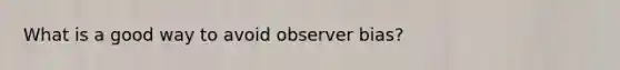 What is a good way to avoid observer bias?