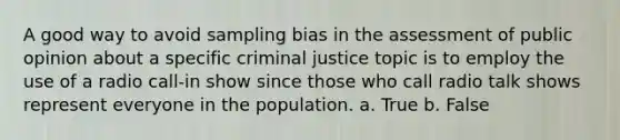 A good way to avoid sampling bias in the assessment of public opinion about a specific criminal justice topic is to employ the use of a radio call-in show since those who call radio talk shows represent everyone in the population. a. True b. False