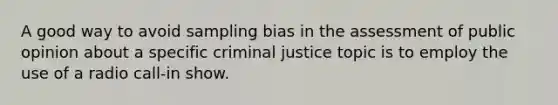 A good way to avoid sampling bias in the assessment of public opinion about a specific criminal justice topic is to employ the use of a radio call-in show.