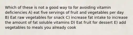 Which of these is not a good way to for avoiding vitamin deficiencies A) eat five servings of fruit and vegetables per day B) Eat raw vegetables for snack C) increase fat intake to increase the amount of fat soluble vitamins D) Eat fruit for dessert E) add vegetables to meals you already cook