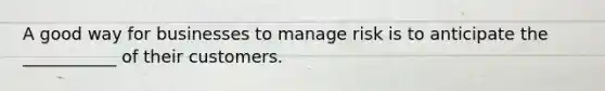 A good way for businesses to manage risk is to anticipate the ___________ of their customers.