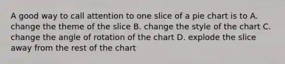 A good way to call attention to one slice of a <a href='https://www.questionai.com/knowledge/kDrHXijglR-pie-chart' class='anchor-knowledge'>pie chart</a> is to A. change the theme of the slice B. change the style of the chart C. change the angle of rotation of the chart D. explode the slice away from the rest of the chart