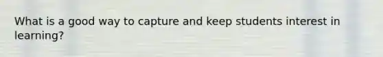 What is a good way to capture and keep students interest in learning?