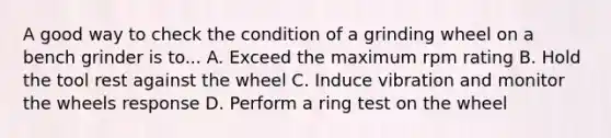 A good way to check the condition of a grinding wheel on a bench grinder is to... A. Exceed the maximum rpm rating B. Hold the tool rest against the wheel C. Induce vibration and monitor the wheels response D. Perform a ring test on the wheel