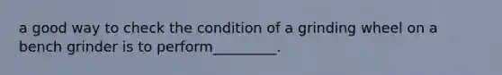 a good way to check the condition of a grinding wheel on a bench grinder is to perform_________.