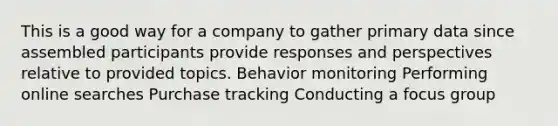 This is a good way for a company to gather primary data since assembled participants provide responses and perspectives relative to provided topics. Behavior monitoring Performing online searches Purchase tracking Conducting a focus group