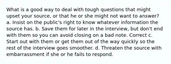 What is a good way to deal with tough questions that might upset your source, or that he or she might not want to answer? a. Insist on the public's right to know whatever information the source has. b. Save them for later in the interview, but don't end with them so you can avoid closing on a bad note. Correct c. Start out with them or get them out of the way quickly so the rest of the interview goes smoother. d. Threaten the source with embarrassment if she or he fails to respond.