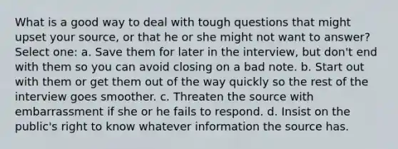 What is a good way to deal with tough questions that might upset your source, or that he or she might not want to answer? Select one: a. Save them for later in the interview, but don't end with them so you can avoid closing on a bad note. b. Start out with them or get them out of the way quickly so the rest of the interview goes smoother. c. Threaten the source with embarrassment if she or he fails to respond. d. Insist on the public's right to know whatever information the source has.