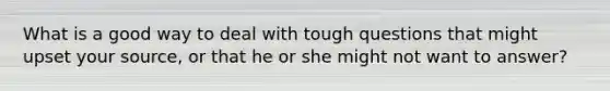 What is a good way to deal with tough questions that might upset your source, or that he or she might not want to answer?