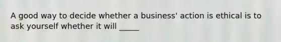 A good way to decide whether a business' action is ethical is to ask yourself whether it will _____