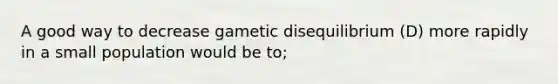 A good way to decrease gametic disequilibrium (D) more rapidly in a small population would be to;